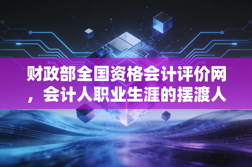 财政部全国资格会计评价网，会计人职业生涯的摆渡人，也是那道最难跨越的门槛