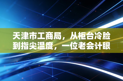 天津市工商局，从柜台冷脸到指尖温度，一位老会计眼中的津门营商巨变