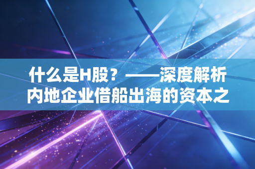 什么是H股?——深度解析内地企业借船出海的资本之路