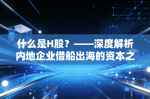 什么是H股?——深度解析内地企业借船出海的资本之路