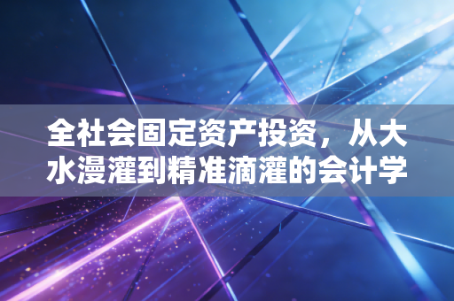 全社会固定资产投资，从大水漫灌到精准滴灌的会计学思考