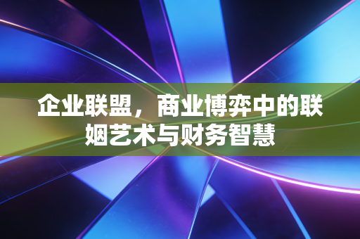 企业联盟，商业博弈中的联姻艺术与财务智慧