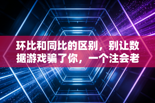环比和同比的区别，别让数据游戏骗了你，一个注会老兵的真心话