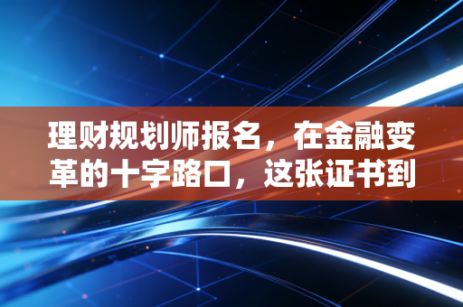 理财规划师报名，在金融变革的十字路口，这张证书到底还能为你带来什么？