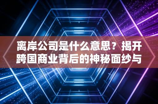 离岸公司是什么意思？揭开跨国商业背后的神秘面纱与实战指南