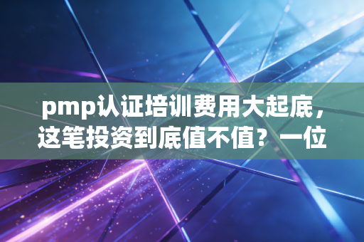 pmp认证培训费用大起底,这笔投资到底值不值?一位资深行业观察者的真心话