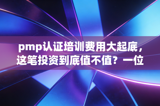 pmp认证培训费用大起底,这笔投资到底值不值?一位资深行业观察者的真心话