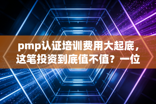 pmp认证培训费用大起底，这笔投资到底值不值？一位资深行业观察者的真心话