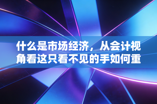 什么是市场经济，从会计视角看这只看不见的手如何重塑我们的生活