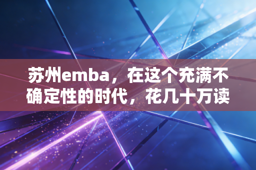 苏州emba，在这个充满不确定性的时代，花几十万读个学位，究竟是智商税还是救命稻草？