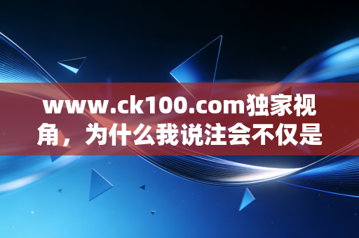 www.ck100.com独家视角，为什么我说注会不仅是一场考试，更是一次成年人的自我重塑？