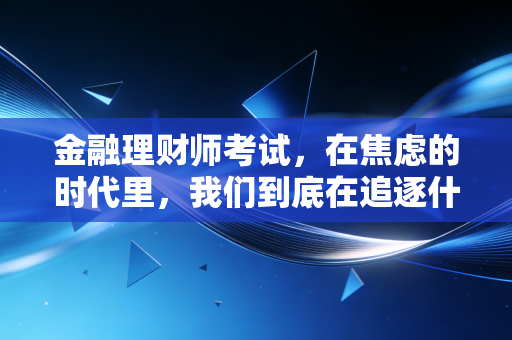 金融理财师考试，在焦虑的时代里，我们到底在追逐什么？