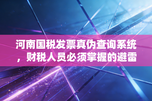 河南国税发票真伪查询系统，财税人员必须掌握的避雷神器