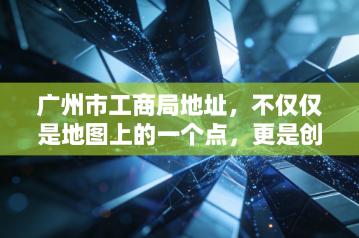 广州市工商局地址，不仅仅是地图上的一个点，更是创业路上的第一块基石