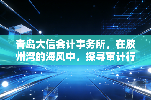 青岛大信会计事务所，在胶州湾的海风中，探寻审计行业的温度与厚度
