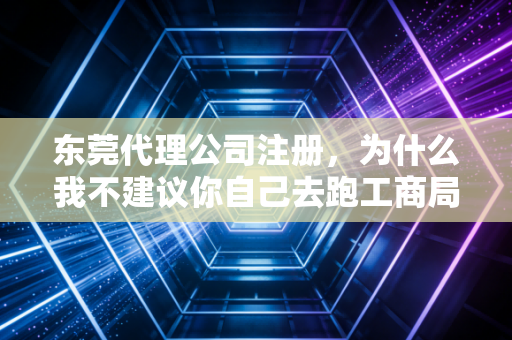 东莞代理公司注册，为什么我不建议你自己去跑工商局？——一位资深注会的真心话