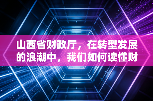山西省财政厅，在转型发展的浪潮中，我们如何读懂财政背后的温度与力度？