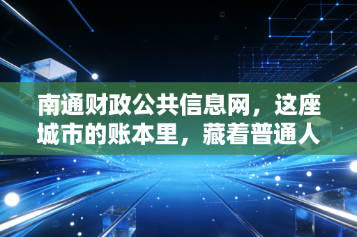 南通财政公共信息网，这座城市的账本里，藏着普通人最关心的财富密码