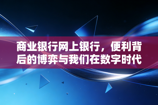 商业银行网上银行,便利背后的博弈与我们在数字时代的金融生存法则