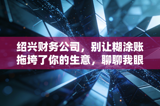 绍兴财务公司,别让糊涂账拖垮了你的生意,聊聊我眼中的财税真相