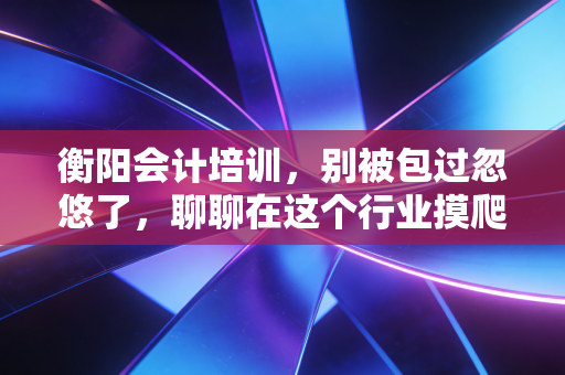 衡阳会计培训，别被包过忽悠了，聊聊在这个行业摸爬滚打十年的真心话