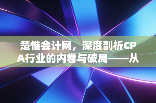 楚惟会计网,深度剖析CPA行业的内卷与破局——从考证焦虑到职业价值的重塑