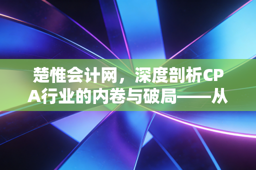 楚惟会计网,深度剖析CPA行业的内卷与破局——从考证焦虑到职业价值的重塑