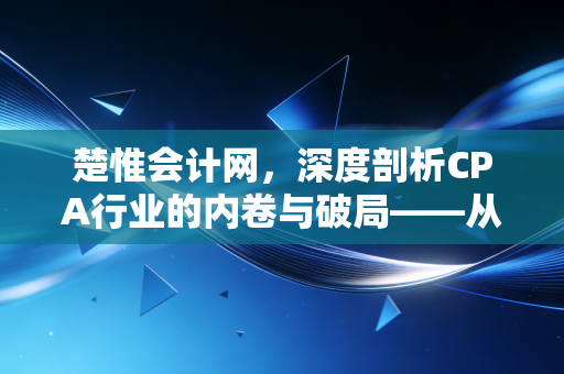 楚惟会计网，深度剖析CPA行业的内卷与破局——从考证焦虑到职业价值的重塑