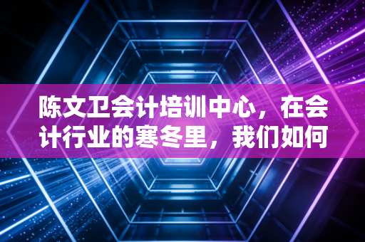 陈文卫会计培训中心，在会计行业的寒冬里，我们如何找到职业的暖阳？
