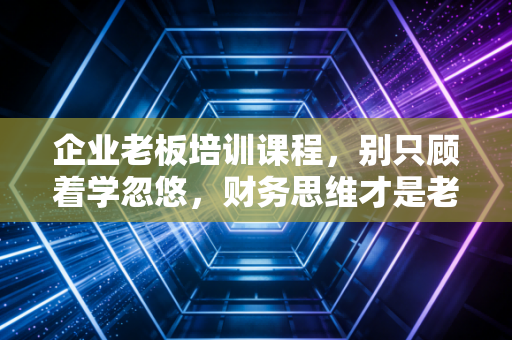 企业老板培训课程,别只顾着学忽悠,财务思维才是老板的底牌
