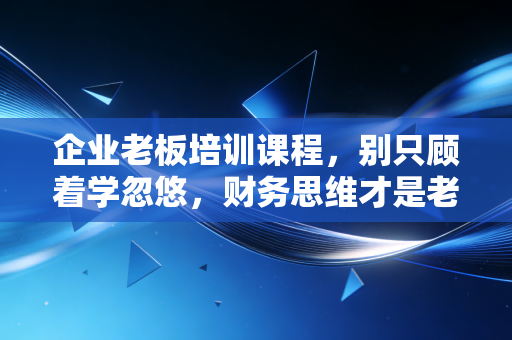 企业老板培训课程，别只顾着学忽悠，财务思维才是老板的底牌