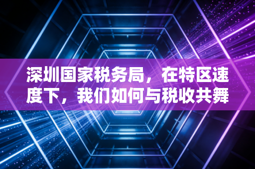 深圳国家税务局，在特区速度下，我们如何与税收共舞？