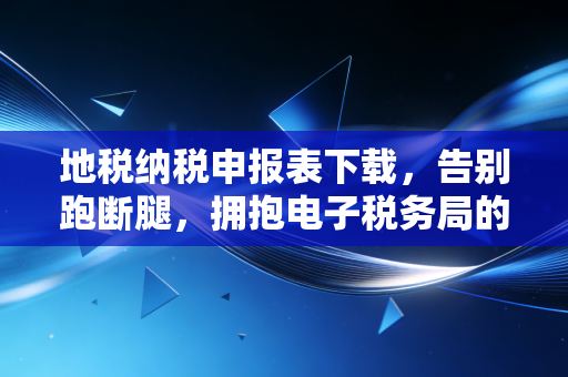 地税纳税申报表下载,告别跑断腿,拥抱电子税务局的便捷与挑战
