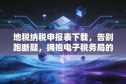 地税纳税申报表下载，告别跑断腿，拥抱电子税务局的便捷与挑战