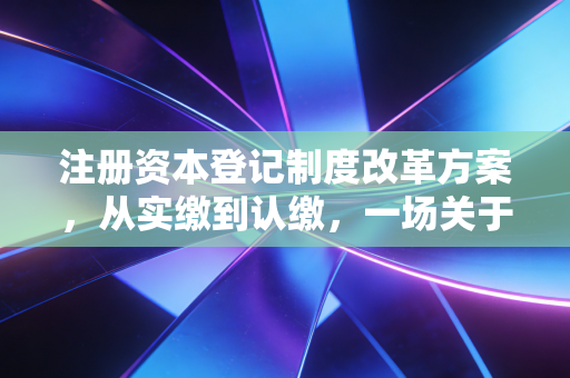 注册资本登记制度改革方案，从实缴到认缴，一场关于信任与风险的博弈