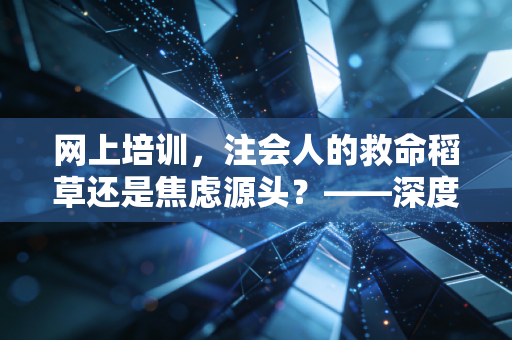 网上培训,注会人的救命稻草还是焦虑源头?——深度解析数字化学习浪潮下的机遇与挑战