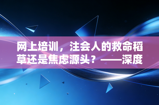 网上培训,注会人的救命稻草还是焦虑源头?——深度解析数字化学习浪潮下的机遇与挑战