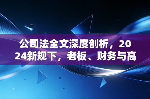 公司法全文深度剖析,2024新规下,老板、财务与高管的合规大考