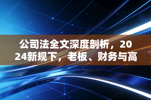 公司法全文深度剖析,2024新规下,老板、财务与高管的合规大考
