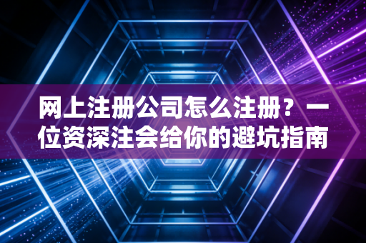 网上注册公司怎么注册?一位资深注会给你的避坑指南与实操心法