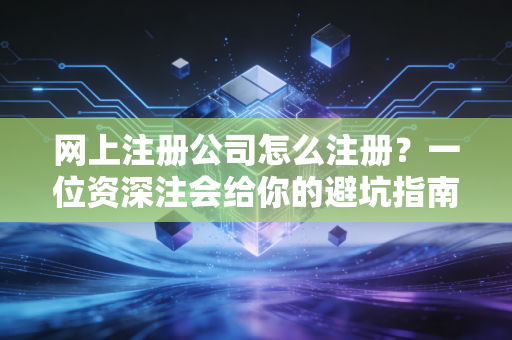 网上注册公司怎么注册？一位资深注会给你的避坑指南与实操心法