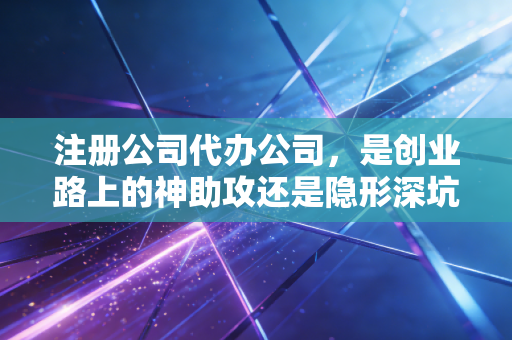 注册公司代办公司,是创业路上的神助攻还是隐形深坑?揭秘行业内幕与生存法则