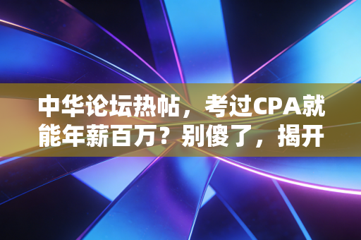 中华论坛热帖，考过CPA就能年薪百万？别傻了，揭开事务所围城背后的残酷真相