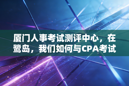厦门人事考试测评中心,在鹭岛,我们如何与CPA考试相爱相杀