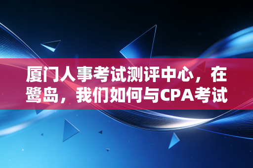 厦门人事考试测评中心，在鹭岛，我们如何与CPA考试相爱相杀