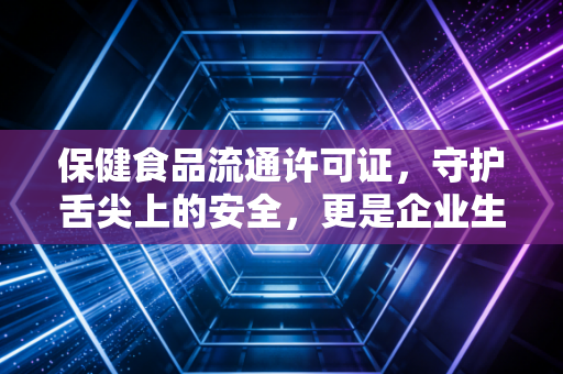 保健食品流通许可证,守护舌尖上的安全,更是企业生存的护身符