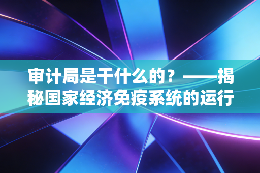 审计局是干什么的?——揭秘国家经济免疫系统的运行逻辑与你的生活息息相关