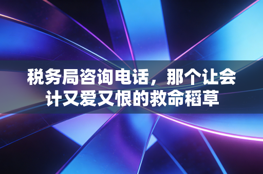 税务局咨询电话,那个让会计又爱又恨的救命稻草