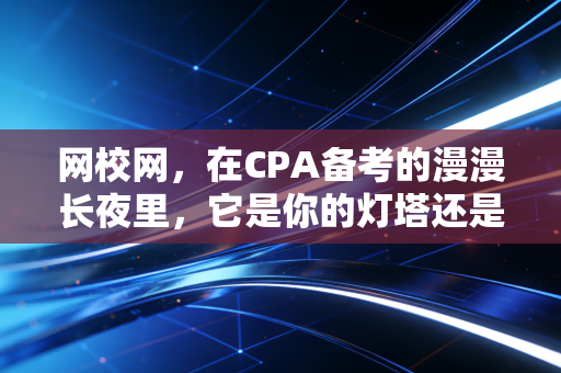 网校网，在CPA备考的漫漫长夜里，它是你的灯塔还是海市蜃楼？