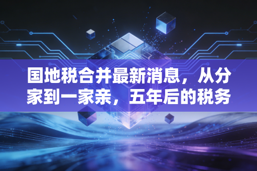 国地税合并最新消息，从分家到一家亲，五年后的税务征管新生态深度解读